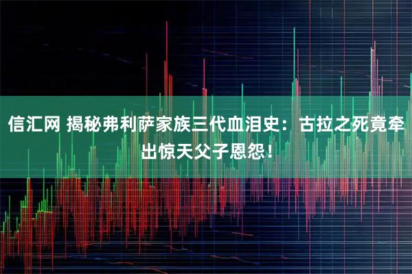 信汇网 揭秘弗利萨家族三代血泪史：古拉之死竟牵出惊天父子恩怨！