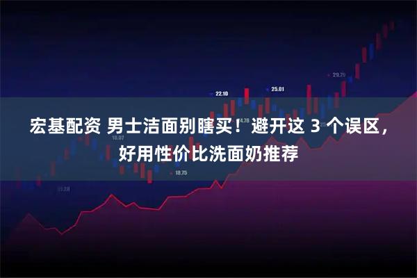 宏基配资 男士洁面别瞎买！避开这 3 个误区，好用性价比洗面奶推荐