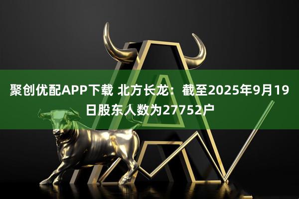 聚创优配APP下载 北方长龙：截至2025年9月19日股东人数为27752户