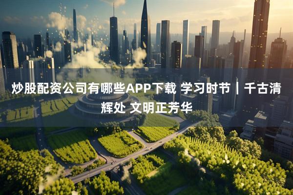 炒股配资公司有哪些APP下载 学习时节｜千古清辉处 文明正芳华