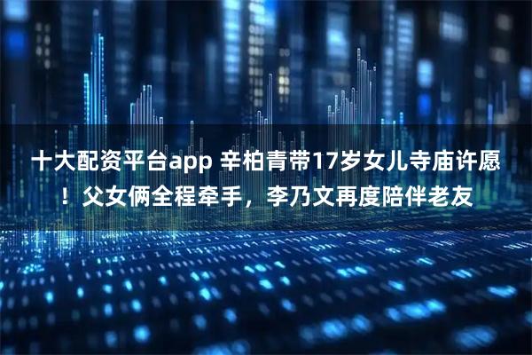 十大配资平台app 辛柏青带17岁女儿寺庙许愿！父女俩全程牵手，李乃文再度陪伴老友