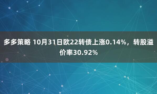 多多策略 10月31日欧22转债上涨0.14%，转股溢价率30.92%