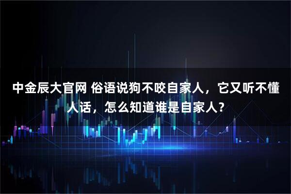 中金辰大官网 俗语说狗不咬自家人，它又听不懂人话，怎么知道谁是自家人？