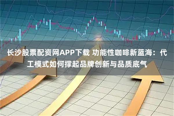 长沙股票配资网APP下载 功能性咖啡新蓝海:代工模式如何撑起品牌创新与品质底气