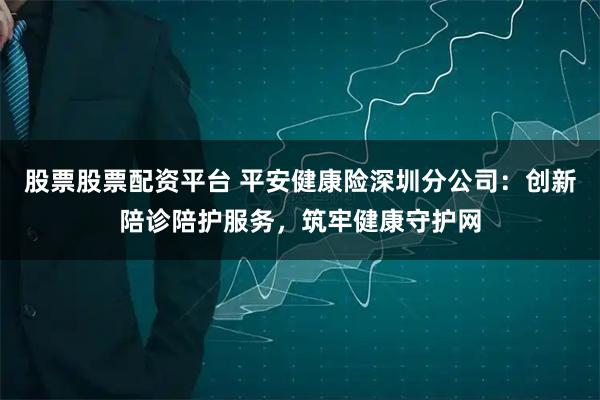 股票股票配资平台 平安健康险深圳分公司：创新陪诊陪护服务，筑牢健康守护网