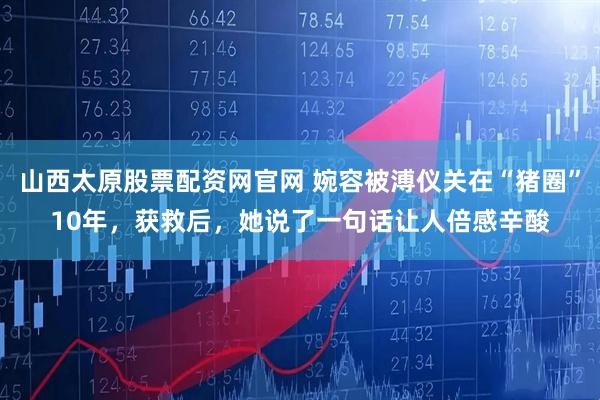 山西太原股票配资网官网 婉容被溥仪关在“猪圈”10年,获救后,她说了一句话让人倍感辛酸