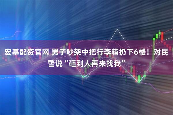 宏基配资官网 男子吵架中把行李箱扔下6楼!对民警说“砸到人再来找我”