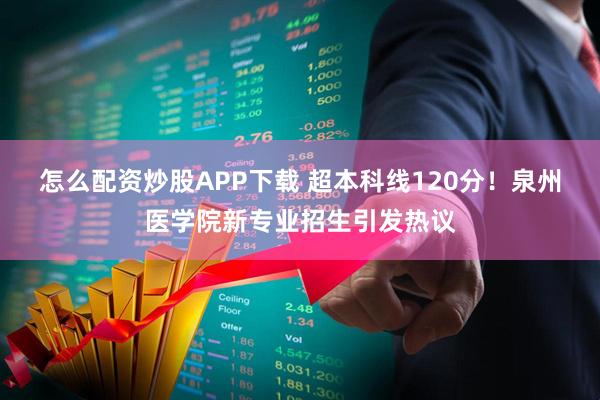怎么配资炒股APP下载 超本科线120分!泉州医学院新专业招生引发热议