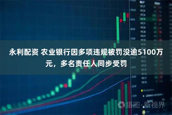 永利配资 农业银行因多项违规被罚没逾5100万元，多名责任人同步受罚