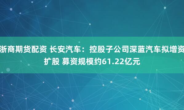 浙商期货配资 长安汽车:控股子公司深蓝汽车拟增资扩股 募资规模约61.22亿元