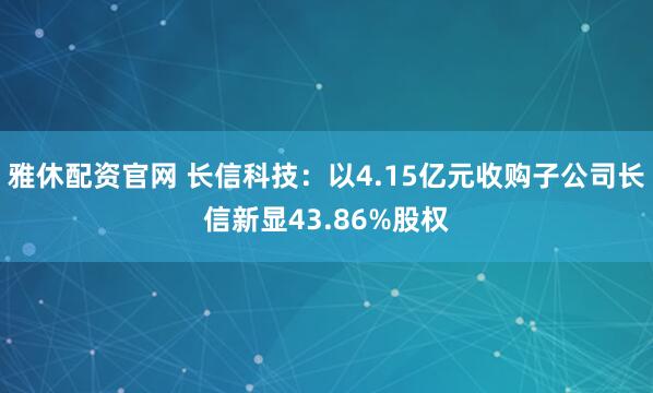 雅休配资官网 长信科技:以4.15亿元收购子公司长信新显43.86%股权