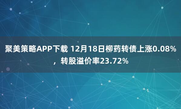聚美策略APP下载 12月18日柳药转债上涨0.08%，转股溢价率23.72%