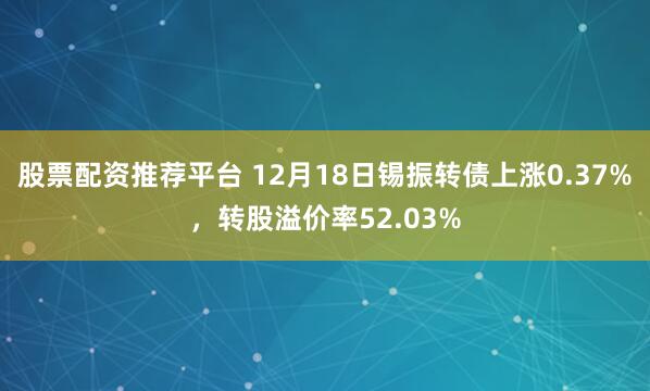 股票配资推荐平台 12月18日锡振转债上涨0.37%，转股溢价率52.03%
