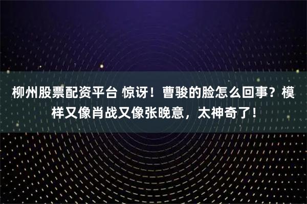 柳州股票配资平台 惊讶！曹骏的脸怎么回事？模样又像肖战又像张晚意，太神奇了！