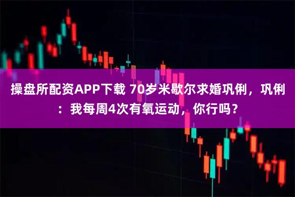 操盘所配资APP下载 70岁米歇尔求婚巩俐，巩俐：我每周4次有氧运动，你行吗？