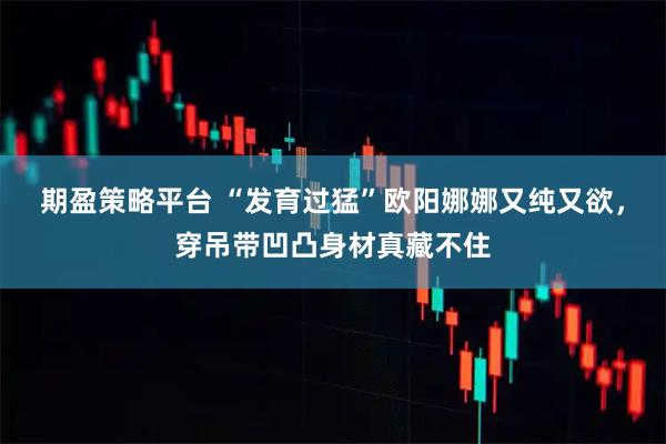 期盈策略平台 “发育过猛”欧阳娜娜又纯又欲，穿吊带凹凸身材真藏不住