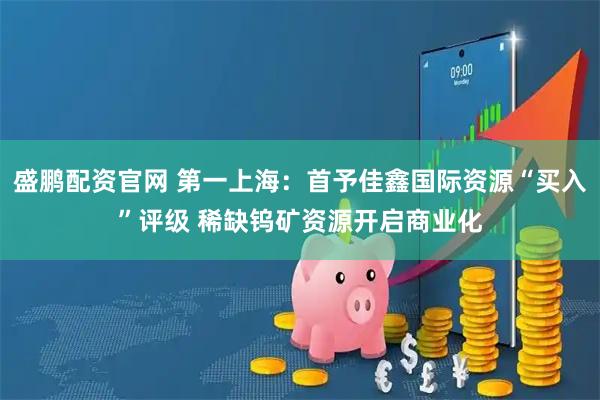 盛鹏配资官网 第一上海：首予佳鑫国际资源“买入”评级 稀缺钨矿资源开启商业化