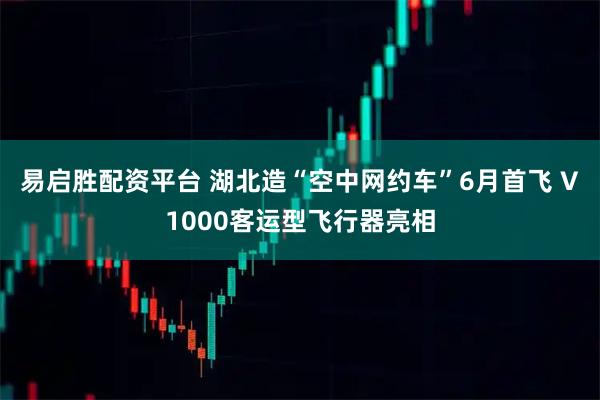 易启胜配资平台 湖北造“空中网约车”6月首飞 V1000客运型飞行器亮相