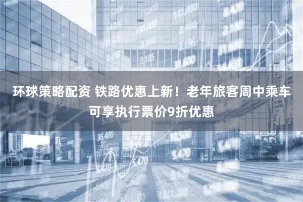 环球策略配资 铁路优惠上新！老年旅客周中乘车可享执行票价9折优惠