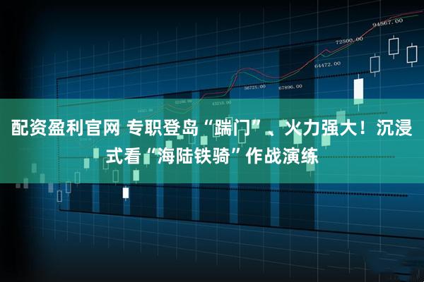 配资盈利官网 专职登岛“踹门”、火力强大！沉浸式看“海陆铁骑”作战演练