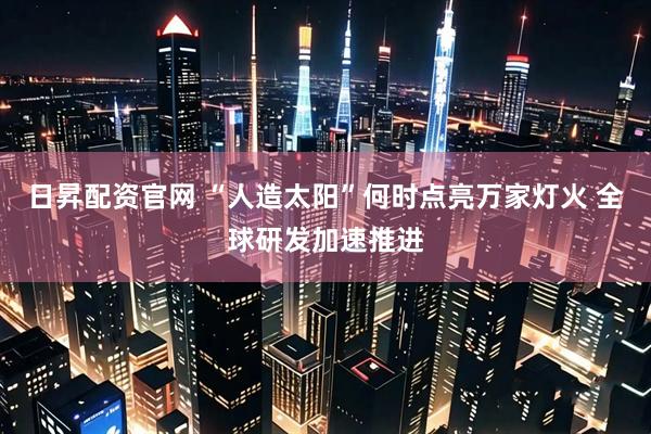 日昇配资官网 “人造太阳”何时点亮万家灯火 全球研发加速推进
