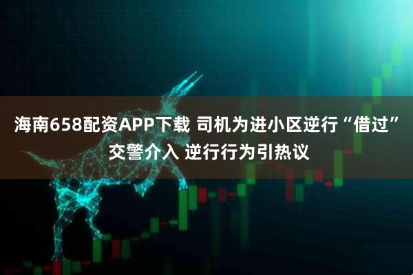 海南658配资APP下载 司机为进小区逆行“借过” 交警介入 逆行行为引热议