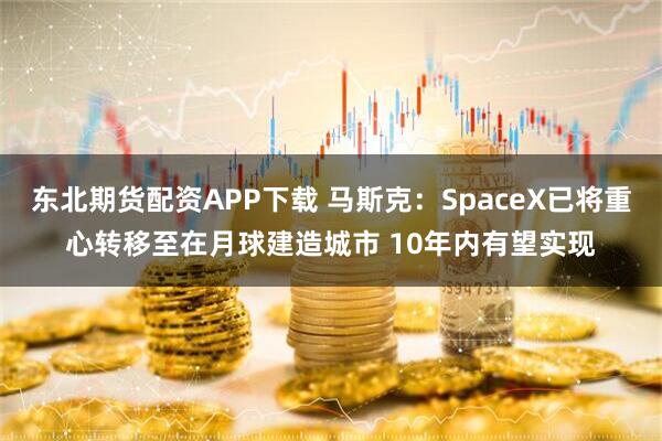 东北期货配资APP下载 马斯克：SpaceX已将重心转移至在月球建造城市 10年内有望实现