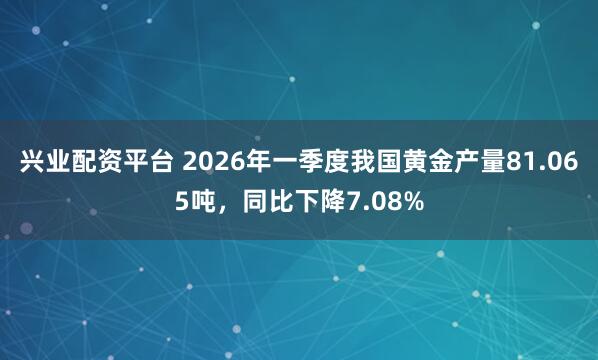 兴业配资平台 2026年一季度我国黄金产量81.065吨，同比下降7.08%