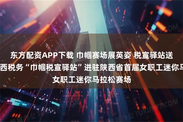 东方配资APP下载 巾帼赛场展英姿 税宣驿站送春风——陕西税务“巾帼税宣驿站”进驻陕西省首届女职工迷你马拉松赛场