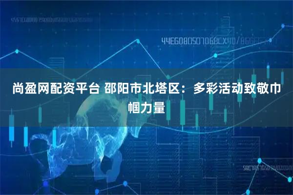 尚盈网配资平台 邵阳市北塔区：多彩活动致敬巾帼力量