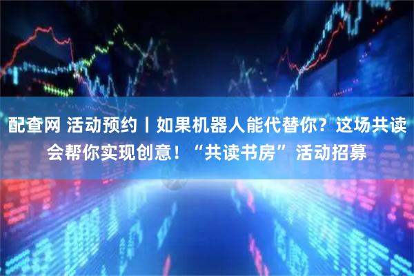 配查网 活动预约丨如果机器人能代替你？这场共读会帮你实现创意！“共读书房” 活动招募