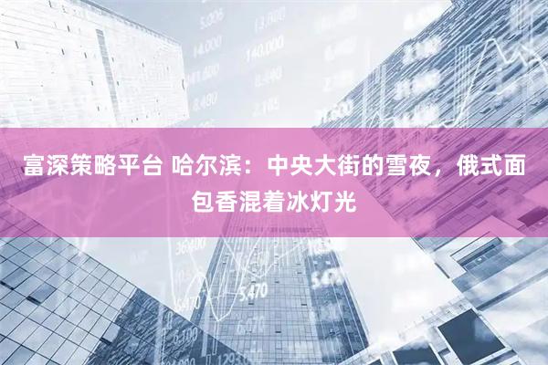 富深策略平台 哈尔滨：中央大街的雪夜，俄式面包香混着冰灯光